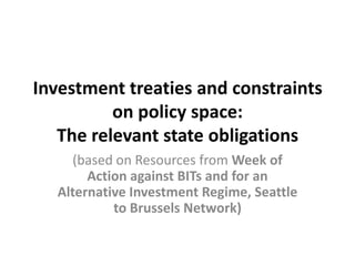Investment treaties and constraints
          on policy space:
   The relevant state obligations
     (based on Resources from Week of
       Action against BITs and for an
  Alternative Investment Regime, Seattle
           to Brussels Network)
 