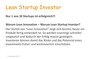 Lean Startup Investor
Nur	
  1	
  von	
  10	
  Startups	
  ist	
  erfolgreich?!
Warum	
  Lean	
  Innovation	
  – Warum	
  Lean	
  Startup	
  Investor?
Der	
  Vorteil	
  von	
  “Lean	
  Innovation”	
  zeigt	
  sich	
  bereits,	
  bevor	
  ein	
  
Produkt	
  fertig	
  entwickelt	
  ist.	
  So	
  werden	
  Learnings schneller	
  
umgesetzt	
  und	
  dadurch	
  der	
  Erfolg	
  massiv	
  gesteigert.
Investoren	
  können	
  damit	
  das	
  Risiko	
  und	
  das	
  Potenzial	
  eines	
  
Investments	
  früher	
  und	
  kontinuierlich	
  einschätzen.
2.	
  November	
  2017
 
