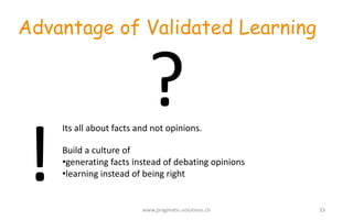 Advantage of Validated Learning
Its	
  all	
  about	
  facts	
  and	
  not	
  opinions.	
  	
  
Build	
  a	
  culture	
  of	
  
•generating	
  facts	
  instead	
  of	
  debating	
  opinions
•learning	
  instead	
  of	
  being	
  right
www.pragmatic-­‐solutions.ch 33
?
!
 
