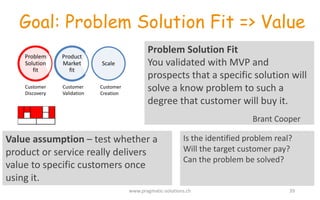 Goal: Problem Solution Fit => Value
Problem	
  Solution	
  Fit
You	
  validated	
  with	
  MVP	
  and	
  
prospects	
  that	
  a	
  specific	
  solution	
  will	
  
solve	
  a	
  know	
  problem	
  to	
  such	
  a	
  
degree	
  that	
  customer	
  will	
  buy	
  it.	
  
Brant	
  Cooper
Value	
  assumption	
  – test	
  whether	
  a	
  
product	
  or	
  service	
  really	
  delivers	
  
value	
  to	
  specific	
  customers	
  once	
  
using	
  it.	
  
Scale
Product	
  
Market	
  
fit
Problem	
  
Solution	
  
fit
Customer	
  
Discovery
Customer	
  
Validation
Customer	
  
Creation
Is	
  the	
  identified	
  problem	
  real?	
  
Will	
  the	
  target	
  customer	
  pay?	
  
Can	
  the	
  problem	
  be	
  solved?	
  
www.pragmatic-­‐solutions.ch 39
 