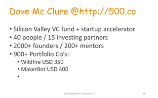 Dave Mc Clure @http://500.co
• Silicon	
  Valley	
  VC	
  fund +	
  startup accelerator
• 40	
  people /	
  15	
  investing partners
• 2000+	
  founders /	
  200+	
  mentors
• 900+	
  Portfolio	
  Co’s:
• Wildfire USD	
  350
• MakerBot USD	
  400
•
www.pragmatic-­‐solutions.ch 48
 