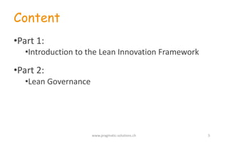 Content
•Part	
  1:
•Introduction to the	
  Lean	
  Innovation	
  Framework
•Part	
  2:
•Lean	
  Governance
www.pragmatic-­‐solutions.ch 5
 
