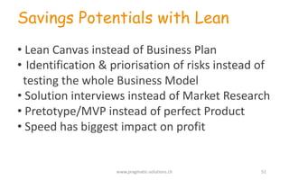 Savings Potentials with Lean
• Lean	
  Canvas instead of Business	
  Plan
• Identification &	
  priorisation of risks instead of
testing the whole Business	
  Model
• Solution	
  interviews instead of Market	
  Research
• Pretotype/MVP	
  instead of perfect Product
• Speed	
  has biggest impact on	
  profit
www.pragmatic-­‐solutions.ch 51
 