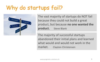 8
Why do startups fail?
The	
  vast	
  majority	
  of	
  startups	
  do	
  NOT	
  fail	
  
because	
  they	
  could	
  not	
  build	
  a	
  great	
  
product,	
  but	
  because no	
  one	
  wanted	
  the	
  
product. Steve	
  Blank
www.pragmatic-­‐solutions.ch
The	
  majority	
  of	
  successful	
  startups	
  
abandoned	
  their	
  initial	
  plans	
  and	
  learned	
  
what	
  would	
  and	
  would	
  not	
  work	
  in	
  the	
  
market. Clayton	
  Christensen
 