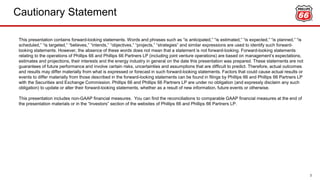 Cautionary Statement
2
This presentation contains forward-looking statements. Words and phrases such as “is anticipated,” “is estimated,” “is expected,” “is planned,” “is
scheduled,” “is targeted,” “believes,” “intends,” “objectives,” “projects,” “strategies” and similar expressions are used to identify such forward-
looking statements. However, the absence of these words does not mean that a statement is not forward-looking. Forward-looking statements
relating to the operations of Phillips 66 and Phillips 66 Partners LP (including joint venture operations) are based on management’s expectations,
estimates and projections, their interests and the energy industry in general on the date this presentation was prepared. These statements are not
guarantees of future performance and involve certain risks, uncertainties and assumptions that are difficult to predict. Therefore, actual outcomes
and results may differ materially from what is expressed or forecast in such forward-looking statements. Factors that could cause actual results or
events to differ materially from those described in the forward-looking statements can be found in filings by Phillips 66 and Phillips 66 Partners LP
with the Securities and Exchange Commission. Phillips 66 and Phillips 66 Partners LP are under no obligation (and expressly disclaim any such
obligation) to update or alter their forward-looking statements, whether as a result of new information, future events or otherwise.
This presentation includes non-GAAP financial measures. You can find the reconciliations to comparable GAAP financial measures at the end of
the presentation materials or in the “Investors” section of the websites of Phillips 66 and Phillips 66 Partners LP.
 