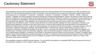 This presentation contains certain forward-looking statements within the meaning of Section 27A of the Securities Act of 1933, as amended, and
Section 21E of the Securities Exchange Act of 1934, as amended, which are intended to be covered by the safe harbors created thereby. Words
and phrases such as “is anticipated,” “is estimated,” “is expected,” “is planned,” “is scheduled,” “is targeted,” “believes,” “intends,” “objectives,”
“projects,” “strategies” and similar expressions are used to identify such forward-looking statements. However, the absence of these words does not
mean that a statement is not forward-looking. Forward-looking statements relating to Phillips 66’s operations (including joint venture operations) are
based on management’s expectations, estimates and projections about the company, its interests and the energy industry in general on the date
this presentation was prepared. These statements are not guarantees of future performance and involve certain risks, uncertainties and
assumptions that are difficult to predict. Therefore, actual outcomes and results may differ materially from what is expressed or forecast in such
forward-looking statements. Factors that could cause actual results or events to differ materially from those described in the forward-looking
statements include fluctuations in NGL, crude oil and natural gas prices, and petrochemical and refining margins; unexpected changes in costs for
constructing, modifying or operating our facilities; unexpected difficulties in manufacturing, refining or transporting our products; lack of, or
disruptions in, adequate and reliable transportation for our NGL, crude oil, natural gas and refined products; potential liability from litigation or for
remedial actions, including removal and reclamation obligations, under environmental regulations; limited access to capital or significantly higher
cost of capital related to illiquidity or uncertainty in the domestic or international financial markets; and other economic, business, competitive and/or
regulatory factors affecting Phillips 66’s businesses generally as set forth in our filings with the Securities and Exchange Commission. Phillips 66 is
under no obligation (and expressly disclaims any such obligation) to update or alter its forward-looking statements, whether as a result of new
information, future events or otherwise.
This presentation includes non-GAAP financial measures. You can find the reconciliations to comparable GAAP financial measures at the end of
the presentation materials or in the “Investors” section of our website.
CAUTIONARY STATEMENTCautionary Statement
2
 