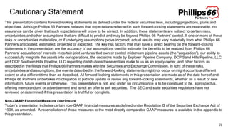 Cautionary Statement
29
This presentation contains forward-looking statements as defined under the federal securities laws, including projections, plans and
objectives. Although Phillips 66 Partners believes that expectations reflected in such forward-looking statements are reasonable, no
assurance can be given that such expectations will prove to be correct. In addition, these statements are subject to certain risks,
uncertainties and other assumptions that are difficult to predict and may be beyond Phillips 66 Partners’ control. If one or more of these
risks or uncertainties materialize, or if underlying assumptions prove incorrect, actual results may vary materially from what Phillips 66
Partners anticipated, estimated, projected or expected. The key risk factors that may have a direct bearing on the forward-looking
statements in the presentation are the accuracy of our assumptions used to estimate the benefits to be realized from Phillips 66
Partners’ acquisition of interests in certain joint ventures that own or control midstream pipeline assets (the “acquisition”), our ability to
successfully integrate the assets into our operations, the decisions made by Explorer Pipeline Company, DCP Sand Hills Pipeline, LLC,
and DCP Southern Hills Pipeline, LLC regarding distributions these entities make to us as an equity owner, and other factors as
described in the filings that Phillips 66 Partners makes with the Securities and Exchange Commission. In light of these risks,
uncertainties and assumptions, the events described in the forward-looking statements might not occur or might occur to a different
extent or at a different time than as described. All forward-looking statements in this presentation are made as of the date hereof and
Phillips 66 Partners undertakes no obligation to publicly update or revise any forward-looking statements, whether as a result of new
information, future events or otherwise. This presentation is not, and under no circumstance is to be construed to be, a prospectus,
offering memorandum, or advertisement and is not an offer to sell securities. The SEC and state securities regulators have not
reviewed or determined if this presentation is truthful or complete.
Non-GAAP Financial Measure Disclosure
Today’s presentation includes certain non-GAAP financial measures as defined under Regulation G of the Securities Exchange Act of
1934, as amended. A reconciliation of those measures to the most directly comparable GAAP measures is available in the appendix to
this presentation.
 
