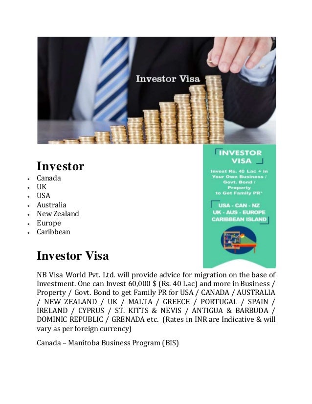 Investor
 Canada
 UK
 USA
 Australia
 New Zealand
 Europe
 Caribbean
Investor Visa
NB Visa World Pvt. Ltd. will provide advice for migration on the base of
Investment. One can Invest 60,000 $ (Rs. 40 Lac) and more in Business /
Property / Govt. Bond to get Family PR for USA / CANADA / AUSTRALIA
/ NEW ZEALAND / UK / MALTA / GREECE / PORTUGAL / SPAIN /
IRELAND / CYPRUS / ST. KITTS & NEVIS / ANTIGUA & BARBUDA /
DOMINIC REPUBLIC / GRENADA etc. (Rates in INR are Indicative & will
vary as per foreign currency)
Canada – Manitoba Business Program (BIS)
 