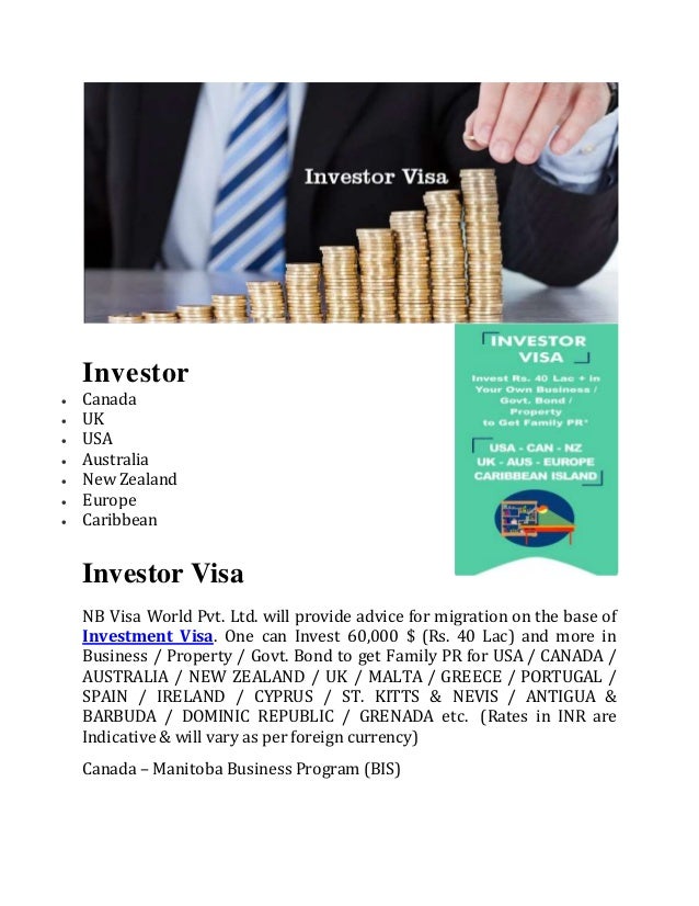 Investor
 Canada
 UK
 USA
 Australia
 New Zealand
 Europe
 Caribbean
Investor Visa
NB Visa World Pvt. Ltd. will provide advice for migration on the base of
Investment Visa. One can Invest 60,000 $ (Rs. 40 Lac) and more in
Business / Property / Govt. Bond to get Family PR for USA / CANADA /
AUSTRALIA / NEW ZEALAND / UK / MALTA / GREECE / PORTUGAL /
SPAIN / IRELAND / CYPRUS / ST. KITTS & NEVIS / ANTIGUA &
BARBUDA / DOMINIC REPUBLIC / GRENADA etc. (Rates in INR are
Indicative & will vary as per foreign currency)
Canada – Manitoba Business Program (BIS)
 