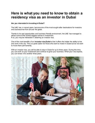 Here is what you need to know to obtain a
residency visa as an investor in Dubai
Are you interested in investing in Dubai?
The UAE has, in recent years, become one of the most sought-after destinations for investors
and businessmen from all over the globe.
Thanks to its vast opportunities and business-friendly environment, the UAE has managed to
attract some of the world's biggest names in investment.
If so, you may be interested in obtaining an investor visa.
One of the main benefits of an investor visa,Dubai is that it offers the holder the ability to live
and work in the city. This is a great option for those who want to invest in Dubai but do not want
to move there permanently.
With an investor visa, you will be able to stay in Dubai for up to three years. During this time,
you can work on your investment and continue to grow your business. When your visa expires,
you can renew it for another three years.
 