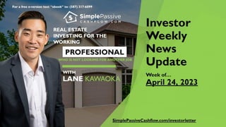 For a free e-version text “ebook” to: (587) 317-6099
Investor
Weekly
News
Update
Week of…
April 24, 2023
REAL ESTATE
INVESTING FORTHE
WORKING
PROFESSIONAL
WHO IS NOT LOOKING FOR ANOTHER JOB
WITH
LANE
KAWAOKA
SimplePassiveCashflow.com/investorletter
 