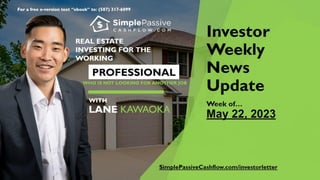 For a free e-version text “ebook” to: (587) 317-6099
Investor
Weekly
News
Update
Week of…
May 22, 2023
REAL ESTATE
INVESTING FORTHE
WORKING
PROFESSIONAL
WHO IS NOT LOOKING FOR ANOTHER JOB
WITH
LANE
KAWAOKA
SimplePassiveCashflow.com/investorletter
 