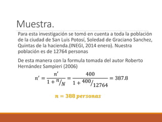 Muestra.
Para esta investigación se tomó en cuenta a toda la población
de la ciudad de San Luis Potosí, Soledad de Graciano Sanchez,
Quintas de la hacienda.(INEGI, 2014 enero). Nuestra
población es de 12764 personas
De esta manera con la formula tomada del autor Roberto
Hernández Sampieri (2006)
𝑛′ =
𝑛′
1 + 𝑛
𝑁
=
400
1 + 400
12764
= 387.8
𝒏 = 𝟑𝟖𝟖 𝒑𝒆𝒓𝒔𝒐𝒏𝒂𝒔
 