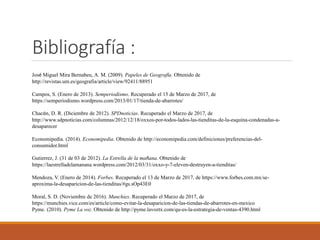 Bibliografía :
José Miguel Mira Bernabeu, A. M. (2009). Papeles de Geografía. Obtenido de
http://revistas.um.es/geografia/article/view/92411/88951
Campos, S. (Enero de 2013). Semperiodismo. Recuperado el 15 de Marzo de 2017, de
https://semperiodismo.wordpress.com/2013/01/17/tienda-de-abarrotes/
Chacón, D. R. (Diciembre de 2012). SPDnoticias. Recuperado el Marzo de 2017, de
http://www.sdpnoticias.com/columnas/2012/12/18/oxxos-por-todos-lados-las-tienditas-de-la-esquina-condenadas-a-
desaparecer
Economipedia. (2014). Economipedia. Obtenido de http://economipedia.com/definiciones/preferencias-del-
consumidor.html
Gutierrez, J. (31 de 03 de 2012). La Estrella de la mañana. Obtenido de
https://laestrelladelamanana.wordpress.com/2012/03/31/oxxo-y-7-eleven-destruyen-a-tienditas/
Mendoza, V. (Enero de 2014). Forbes. Recuperado el 13 de Marzo de 2017, de https://www.forbes.com.mx/se-
aproxima-la-desaparicion-de-las-tienditas/#gs.sOp43E0
Moral, S. D. (Noviembre de 2016). Munchies. Recuperado el Marzo de 2017, de
https://munchies.vice.com/es/article/como-evitar-la-desaparicion-de-las-tiendas-de-abarrotes-en-mexico
Pyme. (2010). Pyme La voz. Obtenido de http://pyme.lavoztx.com/qu-es-la-estrategia-de-ventas-4390.html
 
