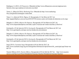 Rodríguez, S. (2011). El Financiero. Obtenido de http://www.elfinanciero.com.mx/empresas/seis-
factores-clave-que-explican-el-exito-de-oxxo.html
Torres, L. (Mayo de 2016). Marketing Free. Obtenido de http://www.marketing-
free.com/glosario/estrategias-ventas.html
Trejo, J. L. (Julio de 2014). Página 24. Recuperado el 15 de Mrzo de 2017, de
http://pagina24jalisco.com.mx/local/2014/07/05/cierran-cuatro-mil-tiendas-de-abarrotes-en-la-zmg/
Delgado, G. (2016). Mujeres De Empresa. Recuperado el 07 de Marzo de 2017, de
http://www.mujeresdeempresa.com/aida-y-spin-2-tecnicas-de-ventas-sencillas-y-efectivas/
Gestiopolis. (25 de Junio de 2013). Gestiopolis. Recuperado el 07 de Marzo de 2017, de
http://www.gestiopolis.com/que-son-las-tiendas-de-conveniencia/
Delgado, G. (2016). Mujeres De Empresa. Recuperado el 07 de Marzo de 2017, de
http://www.mujeresdeempresa.com/aida-y-spin-2-tecnicas-de-ventas-sencillas-y-efectivas/
Gestiopolis. (25 de Junio de 2013). Gestiopolis. Recuperado el 07 de Marzo de 2017, de
http://www.gestiopolis.com/que-son-las-tiendas-de-conveniencia/
Inegi (2015). Cuentame Inegi. Recuperado el 03 de Abril de 2017, de
http://www.cuentame.inegi.org.mx/monografias/informacion/slp/territorio/div_municipal.aspx?tema=me
&e=24
Nuestro México (S.F). Nuestro México. Recuperado el 03 de Abril de 2017 de http://www.nuestro-
mexico.com/San-Luis-Potosi/Soledad-de-Graciano-Sanchez/Soledad-de-Graciano-Sanchez/
 