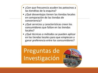 • ¿Con que frecuencia acuden los potosinos a
las tienditas de la esquina?
• ¿Qué desventajas tienen las tiendas locales
en comparación de las tiendas de
conveniencia?
• ¿Qué servicios y características creen los
consumidores que faltan en las tiendas
locales?
• ¿Qué técnicas o métodos se pueden aplicar
en las tiendas locales para que empiecen a
ganar preferencia entre los consumidores?
Preguntas de
Investigación
 