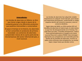 Antecedentes.
Las tiendas de abarrotes en México, se dice
que tienen origen desde la época de la
conquista gracias a los diferentes productos
que pudimos intercambiar y comercializar.
Al pasar el tiempo en la historia, los abarrotes
se han convertido en productos de primera
necesidad. Los comercios de abarrotes
comprenden menos de la cuarta parte de las
microempresas del sector informal del país, a
nivel nacional.
Las tiendas de abarrotes han adquirido notable
importancia en cualquier rincón del país, pues tienen
una importante participación, conformando un sólido
esquema dentro del comercio mexicano, como el
comercio detallista.
Según datos del INEGI, en 2014 existían 622 mil
tienditas de abarrotes en todo el país, la mala noticia
es que han ido desapareciendo con el tiempo. Por
cada Oxxo que abre, 5 tienditas desaparecen, Cada 8
horas aproximadamente se inaugura una nueva
sucursal Oxxo de la cadena FEMSA. Este minisúper
representa una competencia casi invencible para los
dueños de las tienditas de abarrotes, muchos no
saben cómo enfrentar esta competencia, sus ventas
bajan y bajan hasta que deciden cerrar.
 