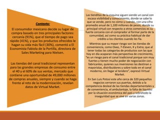 Contexto:
El consumidor mexicano decide su lugar de
compra basado en tres principales factores:
cercanía (91%), que el tiempo de pago sea
rápido (41%), y que los productos ofrecidos le
hagan su vida más fácil (30%), comentó a El
Economista Fabiola de la Portilla, directora de
Sales Marketing para Nielsen.
Las tiendas del canal tradicional representan
para las grandes empresas de consumo entre
el 40 y el 60% de sus ventas, mercado que
contiene una oportunidad de 49,000 millones
de compras anuales, siempre y cuando se haga
frente al reto de la modernización, revelan
datos de Virtual Market.
Las tienditas de la esquina siguen siendo un canal con
escasa visibilidad y conocimiento, donde se sabe lo
que se vende, pero no cómo y cuándo, con una cifra
promedio anual de 1,100 millones de pesos, donde su
principal virtud con respecto a otros comercios es su
fuerte cercanía con el comprador al formar parte de la
comunidad, así como su práctica habitual de dar
crédito a los clientes cuando les fía.
Mientras que su mayor riesgo son las tiendas de
conveniencia, como Oxxo, 7-Eleven, K y Extra; que al
tener todas las categorías de productos son las que
hoy en día acaparan más perspectiva de crecimiento,
“es un riesgo para el canal tradicional porque son muy
fuertes y tienen mucho poder de negociación con
fabricantes, quienes sus inversiones las destinan a
mayoristas, distribuidores y sobre todo en el canal
moderno, sin llegar al tendero”, expresó Virtual
Market.
En San Luis Potosí este año cerca de 320 pequeños
negocios cerraron sus puertas, debido a la
competencia desleal de las tiendas departamentales y
de conveniencia, el ambulantaje, la falta de liquidez
por la situación económica del país y sobretodo la
inseguridad que se vive en varias zonas.
 