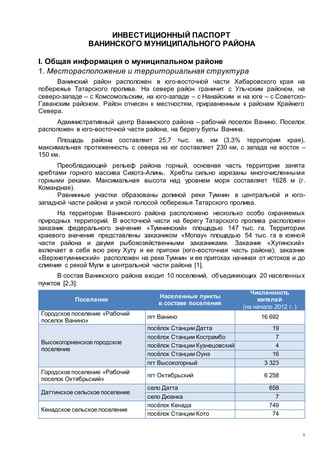 1
ИНВЕСТИЦИОННЫЙ ПАСПОРТ
ВАНИНСКОГО МУНИЦИПАЛЬНОГО РАЙОНА
I. Общая информация о муниципальном районе
1. Месторасположение и территориальная структура
Ванинский район расположен в юго-восточной части Хабаровского края на
побережье Татарского пролива. На севере район граничит с Ульчским районом, на
северо-западе – с Комсомольским, на юго-западе – с Нанайским и на юге – с Советско-
Гаванским районом. Район отнесен к местностям, приравненным к районам Крайнего
Севера.
Административный центр Ванинского района – рабочий поселок Ванино. Поселок
расположен в юго-восточной части района, на берегу бухты Ванина.
Площадь района составляет 25,7 тыс. кв. км (3,3% территории края),
максимальная протяженность с севера на юг составляет 230 км, с запада на восток –
150 км.
Преобладающий рельеф района горный, основная часть территории занята
хребтами горного массива Сихотэ-Алинь. Хребты сильно изрезаны многочисленными
горными реками. Максимальная высота над уровнем моря составляет 1628 м (г.
Командная).
Равнинные участки образованы долиной реки Тумнин в центральной и юго-
западной части района и узкой полосой побережья Татарского пролива.
На территории Ванинского района расположено несколько особо охраняемых
природных территорий. В восточной части на берегу Татарского пролива расположен
заказник федерального значения «Тумнинский» площадью 147 тыс. га. Территории
краевого значения представлены заказником «Мопау» площадью 54 тыс. га в южной
части района и двумя рыбохозяйственными заказниками. Заказник «Хутинский»
включает в себя всю реку Хуту и ее притоки (юго-восточная часть района); заказник
«Верхнетумнинский» расположен на реке Тумнин и ее притоках начиная от истоков и до
слияния с рекой Мули в центральной части района [1].
В состав Ванинского района входит 10 поселений, объединяющих 20 населенных
пунктов [2,3]:
Поселение
Населенные пункты
в составе поселения
Численность
жителей
(на начало 2012 г. )
Городское поселение «Рабочий
поселок Ванино»
пгт Ванино 16 692
Высокогорненское городское
поселение
посёлок Станции Датта 19
посёлок Станции Косграмбо 7
посёлок Станции Кузнецовский 4
посёлок Станции Оунэ 16
пгт Высокогорный 3 323
Городское поселение «Рабочий
поселок Октябрьский»
пгт Октябрьский 6 258
Даттинское сельское поселение
село Датта 658
село Дюанка 7
Кенадское сельское поселение
посёлок Кенада 749
посёлок Станции Кото 74
 