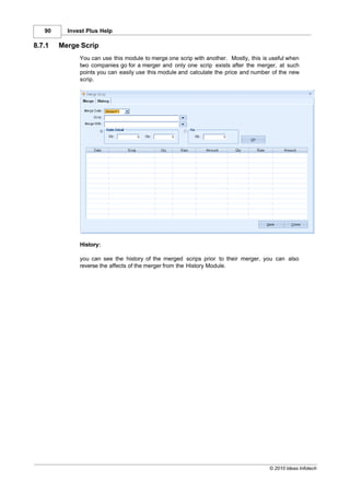 90     Invest Plus Help

8.7.1   Merge Scrip
              You can use this module to merge one scrip with another. Mostly, this is useful when
              two companies go for a merger and only one scrip exists after the merger, at such
              points you can easily use this module and calculate the price and number of the new
              scrip.




              History:

              you can see the history of the merged scrips prior to their merger, you can also
              reverse the affects of the merger from the History Module.




                                                                                      © 2010 Ideas Infotech
 