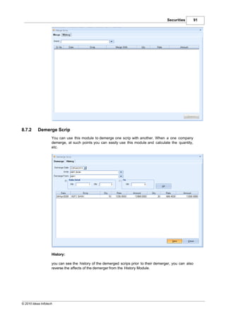 Securities         91




8.7.2      Demerge Scrip
                    You can use this module to demerge one scrip with another. When a one company
                    demerge, at such points you can easily use this module and calculate the quantity,
                    etc.




                    History:

                    you can see the history of the demerged scrips prior to their demerger, you can also
                    reverse the affects of the demerger from the History Module.




© 2010 Ideas Infotech
 