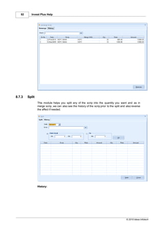 92     Invest Plus Help




8.7.3   Split
                This module helps you split any of the scrip into the quantity you want and as in
                merge scrip, we can also see the history of the scrip prior to the split and also reverse
                the affect if needed.




                History:




                                                                                             © 2010 Ideas Infotech
 