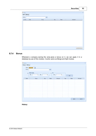 Securities       93




8.7.4      Bonus
                    Whenever a company owning the scrip gives a bonus on it, we can apply it in a
                    database by use of this module, it works same as Merge and Split module.




                    History:




© 2010 Ideas Infotech
 
