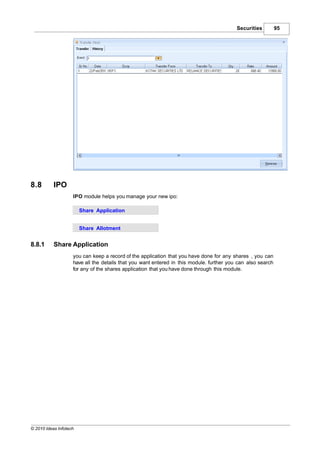 Securities         95




8.8        IPO
                    IPO module helps you manage your new ipo:

                        Share Application


                        Share Allotment


8.8.1      Share Application
                    you can keep a record of the application that you have done for any shares , you can
                    have all the details that you want entered in this module. further you can also search
                    for any of the shares application that you have done through this module.




© 2010 Ideas Infotech
 