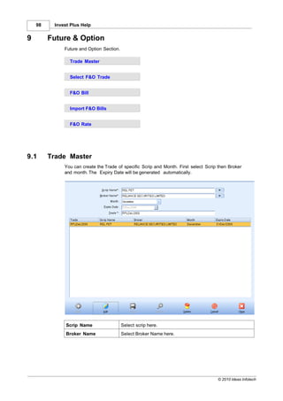98    Invest Plus Help


9        Future & Option
              Future and Option Section.

                Trade Master


                Select F&O Trade


                F&O Bill


                Import F&O Bills


                F&O Rate




9.1      Trade Master
              You can create the Trade of specific Scrip and Month. First select Scrip then Broker
              and month. The Expiry Date will be generated automatically.




               Scrip Name                  Select scrip here.
               Broker Name                 Select Broker Name here.




                                                                                      © 2010 Ideas Infotech
 