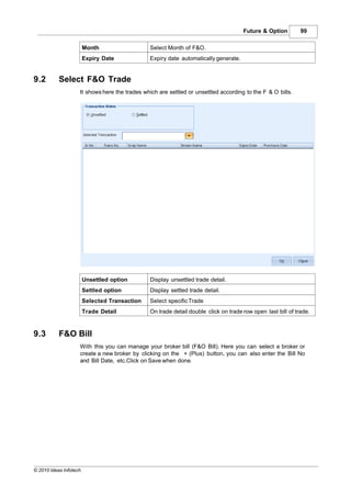 Future & Option         99

                        Month                   Select Month of F&O.
                        Expiry Date             Expiry date automatically generate.


9.2        Select F&O Trade
                    It shows here the trades which are settled or unsettled according to the F & O bills.




                        Unsettled option        Display unsettled trade detail.
                        Settled option          Display settled trade detail.
                        Selected Transaction    Select specific Trade
                        Trade Detail            On trade detail double click on trade row open last bill of trade.


9.3        F&O Bill
                    With this you can manage your broker bill (F&O Bill). Here you can select a broker or
                    create a new broker by clicking on the + (Plus) button, you can also enter the Bill No
                    and Bill Date, etc.Click on Save when done.




© 2010 Ideas Infotech
 