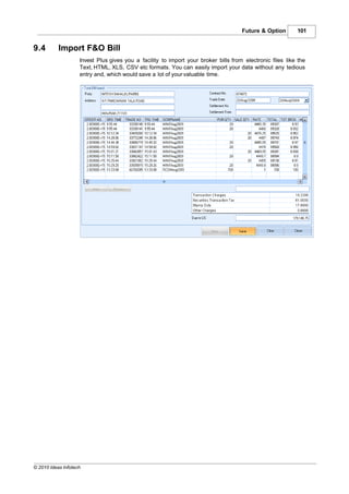 Future & Option       101


9.4        Import F&O Bill
                    Invest Plus gives you a facility to import your broker bills from electronic files like the
                    Text, HTML, XLS, CSV etc formats. You can easily import your data without any tedious
                    entry and, which would save a lot of your valuable time.




© 2010 Ideas Infotech
 