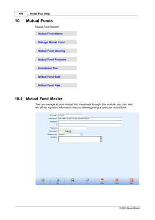 104    Invest Plus Help


10      Mutual Funds
             Mutual Fund Section.

               Mutual Fund Master


               Manage Mutual Fund


               Mutual Fund Opening


               Mutual Fund Purchase


               Investment Plan


               Mutual Fund Sold


               Mutual Fund Rate




10.1    Mutual Fund Master
             You can manage all your mutual find investment through this module, you can also
             add all the important information that you need regarding a particular mutual fund.




                                                                                    © 2010 Ideas Infotech
 