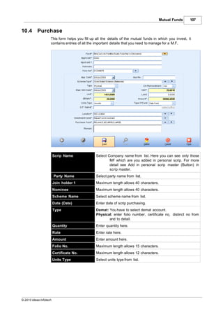 Mutual Funds       107


10.4       Purchase
                    This form helps you fill up all the details of the mutual funds in which you invest, it
                    contains entries of all the important details that you need to manage for a M.F.




                        Scrip Name              Select Company name from list. Here you can see only those
                                                        MF which are you added in personal scrip. For more
                                                        detail see Add in personal scrip master (Button) in
                                                        scrip master.
                        Party Name              Select party name from list.
                        Join holder 1           Maximum length allows 40 characters.
                        Nominee                 Maximum length allows 40 characters.
                        Scheme Name             Select scheme name from list.
                        Date (Date)             Enter date of scrip purchasing.
                        Type                    Demat: You have to select demat account.
                                                Physical: enter folio number, certificate no, distinct no from
                                                       and to detail.
                        Quantity                Enter quantity here.
                        Rate                    Enter rate here.
                        Amount                  Enter amount here.
                        Folio No.               Maximum length allows 15 characters.
                        Certificate No.         Maximum length allows 12 characters.
                        Units Type              Select units type from list.




© 2010 Ideas Infotech
 