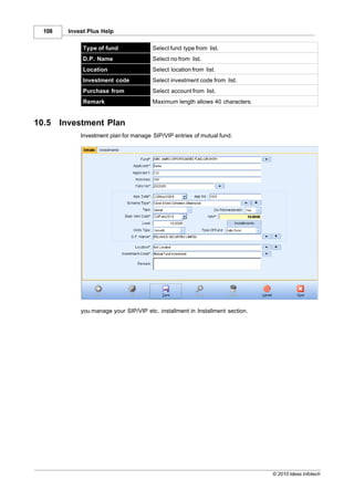 108     Invest Plus Help

               Type of fund              Select fund type from list.
               D.P. Name                 Select no from list.
               Location                  Select location from list.
               Investment code           Select investment code from list.
               Purchase from             Select account from list.
               Remark                    Maximum length allows 40 characters.


10.5    Investment Plan
              Investment plan for manage SIP/VIP entries of mutual fund.




              you manage your SIP/VIP etc. installment in Installment section.




                                                                                 © 2010 Ideas Infotech
 