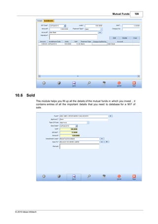 Mutual Funds        109




10.6       Sold
                    This module helps you fill up all the details of the mutual funds in which you invest , it
                    contains entries of all the important details that you need to database for a M.F of
                    sale.




© 2010 Ideas Infotech
 