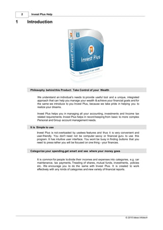 2    Invest Plus Help


1       Introduction




         Philosophy behind this Product: Take Control of your Wealth

              We understand an individual’s needs to provide useful tool and a unique, integrated
              approach that can help you manage your wealth & achieve your financial goals and for
              the same we introduce to you Invest Plus, because we take pride in helping you to
              realize your dreams.

              Invest Plus helps you in managing all your accounting, investments and Income tax
              related requirements. Invest Plus helps in record keeping from basic to more complex
              Personal and Group account management needs.

         It is Simple to use
              Invest Plus is not overloaded by useless features and thus it is very convenient and
              user-friendly. You don't need not be computer savvy or financial guru to use this
              program. It has intuitive user interface. You wont be busy in finding buttons that you
              need to press rather you will be focused on one thing - your finances.


         Categorize your spending,get smart and see where your money goes


              It is common for people to divide their incomes and expenses into categories, e.g. car
              maintenance, tax payments, Treading of shares, mutual funds, investments, policies
              etc. We encourage you to do the same with Invest Plus. It is created to work
              effectively with any kinds of categories and view variety of financial reports.




                                                                                        © 2010 Ideas Infotech
 