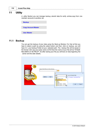 112     Invest Plus Help


11      Utility
              in utility Section you can manage backup,.rebuild data for verify entries,copy from one
              member accounts to another etc.

                  Backup


                  Copy Account Master


                  User Master




11.1    Backup
              You can get the backup of your data using the Back-up Module. For that at first you
              have to select a path by using the select button and then click on backup, you will
              have it in your backup Folder at your selected path. The backup file will be saved in
              the format: let's say your party name is XYZ than the name of your file will be “XYZ(28-
              Mar-2008 5-31-56 PM).IP”. So after seeing your file you will have an idea regarding the
               owner and the date details.




                                                                                          © 2010 Ideas Infotech
 