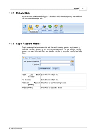 Utility   113


11.2       Rebuild Data
                    It does a basic work of refreshing your Database, minor errors regarding the Database
                    can be corrected through this.




11.3       Copy Account Master
                    This is very useful when you want to add the newly created account which exists in
                    particular members account to any new members account. You just select a member
                    account you want to transfer from and also the member in which the transfer has to be
                    done.




                        Tran.    A/cs      From Select member from list.
                                member
                        To member                 Select member from list.
                        Transfer       Account Click here for start transfer process.
                               (Button)
                        Close (Button)            Click here for close the detail.




© 2010 Ideas Infotech
 