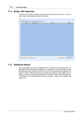 114     Invest Plus Help


11.4    Broker Bill Expenses
              It shows you the Broker bill expenses which are not included in the account. You can
              add or clear those expenses through this module.




11.5    Statistical Report
              This module gives you various Statistics for the member you are working with e.g.
              Period for which the books are available for the member and also the period for which
              the books have been written for the Current Year. No. of vouchers entered details for all
              types of entries, Date and amount for minimum and maximum cash balance, No. of
              Ledger A/cs and No. of Groups available for the member and the date of last back-up.
               This helps you in understanding the status of vouchers, books, cash balance, last
              back-up etc.




                                                                                          © 2010 Ideas Infotech
 