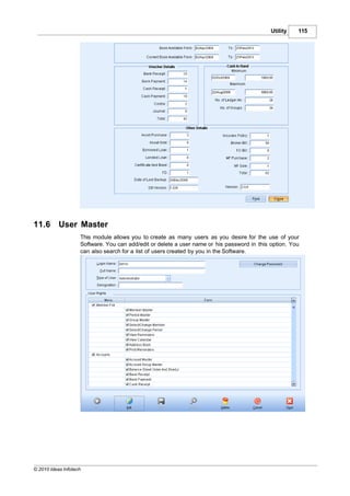 Utility   115




11.6       User Master
                    This module allows you to create as many users as you desire for the use of your
                    Software. You can add/edit or delete a user name or his password in this option. You
                    can also search for a list of users created by you in the Software.




© 2010 Ideas Infotech
 