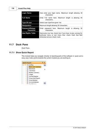 116    Invest Plus Help

              Login Name               Here enter your login name. Maximum length allowing 30
                                              characters.
              Full Name                Enter Full name here. Maximum length is allowing 40
                                              characters.
              Type Of user             Select user type from given list.
              Designation              Maximum length allowing 30 characters.
              Password/Retype          Enter password here. Maximum length is allowing 30
                    Password.                 characters.
              User Rights Table        Here every row has check box if you have to give access for
                                       particular menu or sub menu than check mark that field
                                       otherwise remove check mark.



11.7    Dock Pane
             Dock Pane.

11.7.1 Show Quick Report
             This module helps you navigate directly to reporting-parts of the software in quick and a
             easy way.it also points towards the current module you are working on.




                                                                                       © 2010 Ideas Infotech
 