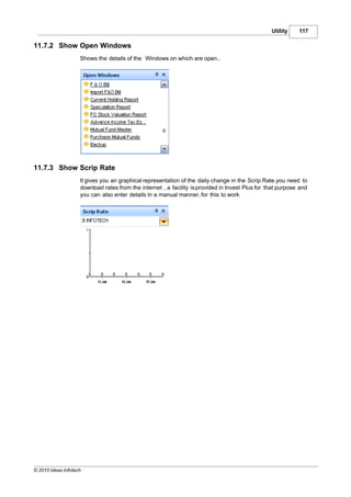 Utility    117

11.7.2 Show Open Windows
                    Shows the details of the Windows on which are open..




11.7.3 Show Scrip Rate
                    It gives you an graphical representation of the daily change in the Scrip Rate.you need to
                    download rates from the internet , a facility is provided in Invest Plus for that purpose and
                    you can also enter details in a manual manner, for this to work




© 2010 Ideas Infotech
 
