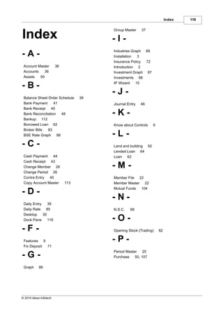 Index   119

                                        Group Master    37
Index                                   -I-
                                        Industries Graph 89
-A-                                     Installation  3
                                        Insurance Policy 72
 Account Master         36              Introduction 2
 Accounts   36                          Investment Graph 87
 Assets   50                            Investments 68
                                        IP Wizard    15
-B-
                                        -J-
 Balance Sheet Order Schedule      38
 Bank Payment      41                   Journal Entry   46
 Bank Receipt    40
 Bank Reconciliation  48                -K-
 Bankup 112
 Borrowed Loan 62                       Know about Controls    9
 Broker Bills  83
 BSE Rate Graph 88                      -L-
-C-                                     Land and building 50
                                        Lended Loan 64
 Cash Payment    44                     Loan 62
 Cash Receipt 43
 Change Member 26                       -M-
 Change Period 26
 Contra Entry  45                       Member File 22
 Copy Account Master         113        Member Master 22
                                        Mutual Funds 104
-D-
                                        -N-
 Daily Entry    39
 Daily Rate    85                       N.S.C.   68
 Desktop     30
 Dock Pane      116                     -O-
-F-                                     Opening Stock (Trading)    82

 Features 9                             -P-
 Fix Deposit 71
                                        Period Master    25
-G-                                     Purchase    50, 107

 Graph      86




© 2010 Ideas Infotech
 