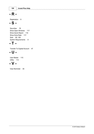 120      Invest Plus Help



-R-
Registration    8

-S-
Securities   78
Show Open Windows 117
Show Quick Report 116
Show Scrip Rate 117
Sold    60, 109
System Requirements 8

-T-
Transfer To Capital Account   47

-U-
User Master     115
Utility 112

-V-
View Reminder       30




                                   © 2010 Ideas Infotech
 