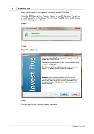 4   Invest Plus Help

        Insert the CD containing the package "Invest Plus" into CD-ROM drive.

        Select the CD-ROM drive from Windows Explorer or from My Computer. You will find
        a InvestPlus.exe file of the software. Run the Invest Plus.EXE file by double clicking
        the icon. Following screen display.

        Step 1 :




        .

        Step 2 :

        Press Next to Proceed.




        Step 3 :

        Choose Destination Location for software Installation.




                                                                                  © 2010 Ideas Infotech
 