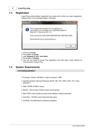 8     Invest Plus Help


1.3       Registration
                Invest Plus provide software registration very easily with id when you start unregistered
                software there is one message display. like below,




                1.   Click on message
                2.   Press Ctrl + C (Copy)
                3.   open Notepad or your mail editor
                4.   Press Ctrl + V (Paste),
                5.   now use this detail for Invest Plus registration and send given email address for
                     licence version of Invest Plus.


1.4       System Requirements
           SYSTEM REQUIREMENT



                · Processor: Pentium 500 MHz or higher processor / AMD

                · Operating System: Microsoft Windows 98 SE / ME / XP / 2000 / 2003 / NT / Vista /
                  Windows 7

                · RAM : 64 MB of RAM or above

                · Monitor : VGA monitor; SVGA monitor recommended

                · 800 X 600 or above pixels as screen area settings in display properties

                · Hard Disk : 100 MB or above free hard disk space

                · CD-ROM : CD-ROM drive for Software Installation




                                                                                            © 2010 Ideas Infotech
 