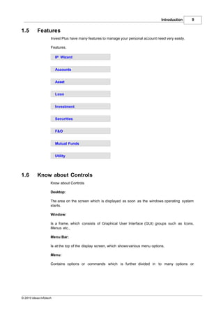 Introduction   9


1.5        Features
                    Invest Plus have many features to manage your personal account need very easily.

                    Features.

                        IP Wizard


                        Accounts


                        Asset


                        Loan


                        Investment


                        Securities


                        F&O


                        Mutual Funds


                        Utility




1.6        Know about Controls
                    Know about Controls

                    Desktop:

                    The area on the screen which is displayed as soon as the windows operating system
                    starts.

                    Window:

                    Is a frame, which consists of Graphical User Interface (GUI) groups such as Icons,
                    Menus etc.,

                    Menu Bar:

                    Is at the top of the display screen, which shows various menu options.

                    Menu:

                    Contains options or commands which is further divided in to many options or




© 2010 Ideas Infotech
 