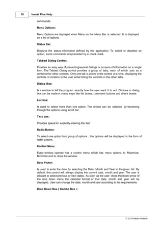 10   Invest Plus Help

         commands.

         Menu Options:

         Menu Options are displayed when Menu on the Menu Bar is selected. It is displayed
         as a list of options.

         Status Bar:

         Displays the status information defined by the application. To select or deselect an
         option, some commands are preceded by a check mark.

         Tabbed Dialog Control:

         Provides an easy way of presenting several dialogs or screens of information on a single
         form. The Tabbed Dialog control provides a group of tabs, each of which acts as a
         container for other controls. Only one tab is active in the control at a time, displaying the
         controls it contains to the user while hiding the controls in the other tabs..

         Dialog Box:

         Is a window to tell the program exactly how the user want it to act. Choices in dialog
         box can be made in many ways like list boxes, command buttons and check boxes.

         List box:

         Is used to select more than one option. The choice can be selected by traversing
         through the options using scroll bar.

         Text box:

         Provides space for explicitly entering the text

         Radio Button:

         To select one option from group of options , the options will be displayed in the form of
         radio buttons.

         Control Menu:

         Every window opened has a control menu which has menu options to Maximize,
         Minimize and to close the window.

         Date Picker:

         Is used to enter the date by selecting the Date, Month and Year in the given list. By
         default, this control will always display the current date, month and year. The user is
         allowed to select previous or next dates. As soon as the user clicks the down arrow of
         the drop down menu the calendar format of that date, month and year will be
         displayed. User can change the date, month and year according to his requirements.

         Drop Down Box ( Combo Box ) :




                                                                                       © 2010 Ideas Infotech
 