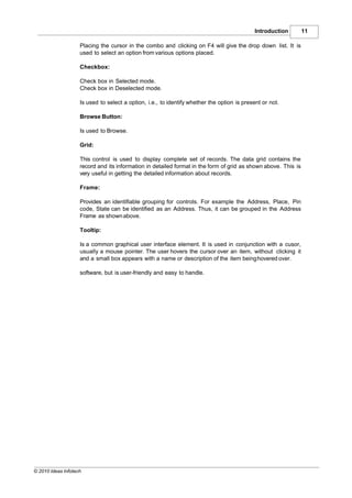Introduction        11

                    Placing the cursor in the combo and clicking on F4 will give the drop down list. It is
                    used to select an option from various options placed.

                    Checkbox:

                    Check box in Selected mode.
                    Check box in Deselected mode.

                    Is used to select a option, i.e., to identify whether the option is present or not.

                    Browse Button:

                    Is used to Browse.

                    Grid:

                    This control is used to display complete set of records. The data grid contains the
                    record and its information in detailed format in the form of grid as shown above. This is
                    very useful in getting the detailed information about records.

                    Frame:

                    Provides an identifiable grouping for controls. For example the Address, Place, Pin
                    code, State can be identified as an Address. Thus, it can be grouped in the Address
                    Frame as shown above.

                    Tooltip:

                    Is a common graphical user interface element. It is used in conjunction with a cusor,
                    usually a mouse pointer. The user hovers the cursor over an item, without clicking it
                    and a small box appears with a name or description of the item being hovered over.

                    software, but is user-friendly and easy to handle.




© 2010 Ideas Infotech
 