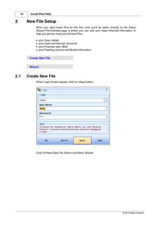 14     Invest Plus Help


2        New File Setup
               When you start Invest Plus for the first time you'll be taken directly to the Setup
               Wizard.The Overview page is where you can add your basic financial information to
               help you get the most out of Invest Plus.

               ·   your basic details
               ·   your Cash and Savings Accounts
               ·   your Financial year detail
               ·   your Treading account and Broker Information


          Create New File


          Wizard


2.1      Create New File
               When Login Screen appear click on setup button.




               Click On New Data File Button and follow Wizard




                                                                                      © 2010 Ideas Infotech
 